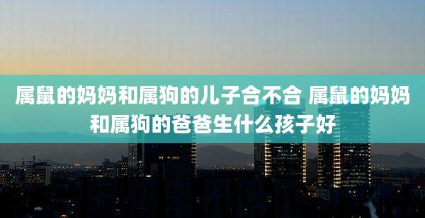 属鼠的妈妈和属狗的儿子合不合 属鼠的妈妈和属狗的爸爸生什么孩子好