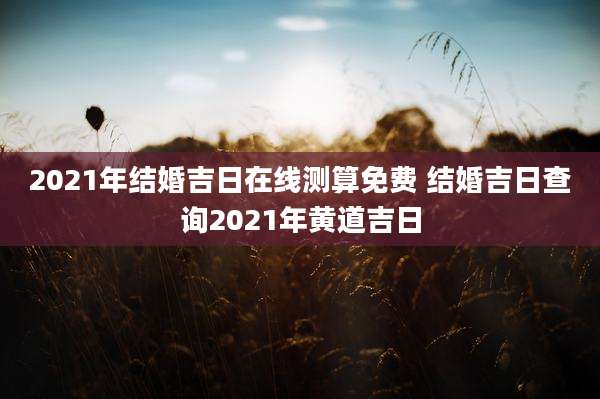 2021年结婚吉日在线测算免费 结婚吉日查询2021年黄道吉日