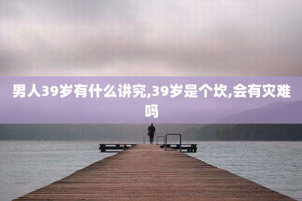 男人39岁有什么讲究,39岁是个坎,会有灾难吗
