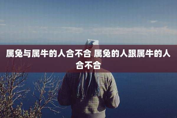 属兔与属牛的人合不合 属兔的人跟属牛的人合不合
