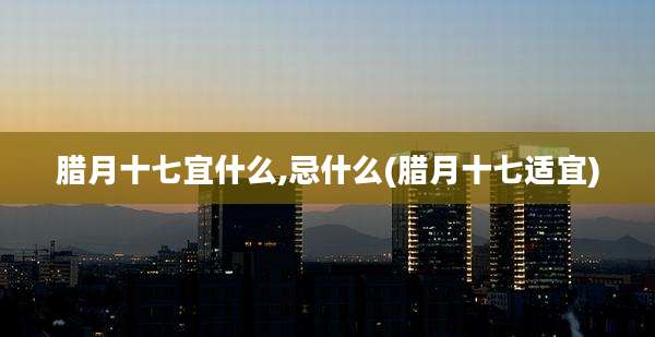 腊月十七宜什么,忌什么(腊月十七适宜)