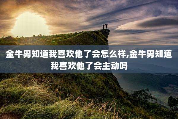 金牛男知道我喜欢他了会怎么样,金牛男知道我喜欢他了会主动吗