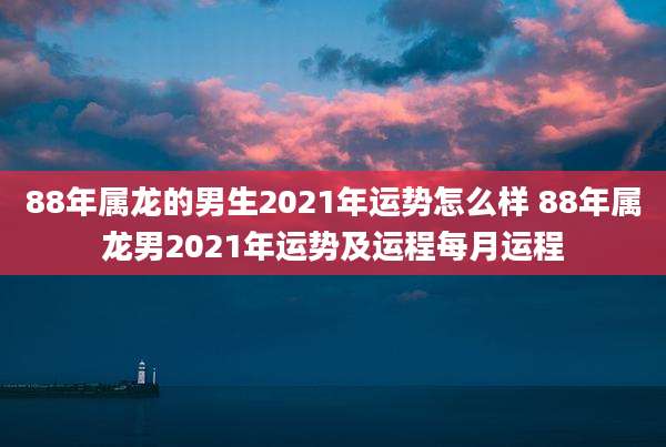 88年属龙的男生2021年运势怎么样 88年属龙男2021年运势及运程每月运程
