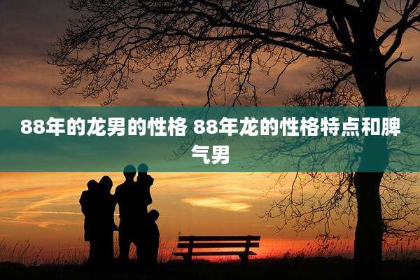 88年的龙男的性格 88年龙的性格特点和脾气男