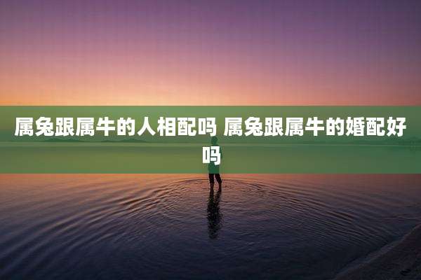 属兔跟属牛的人相配吗 属兔跟属牛的婚配好吗