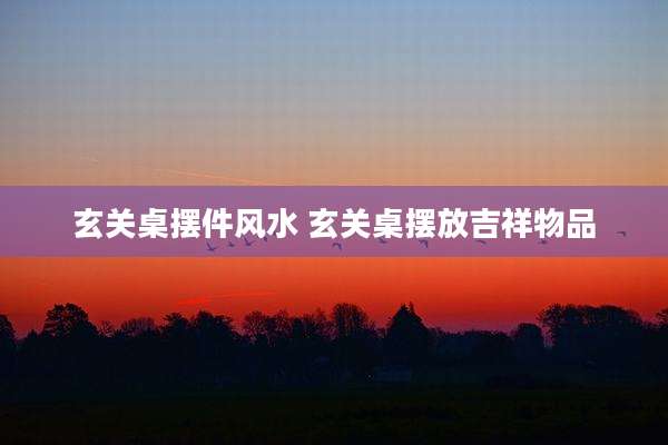玄关桌摆件风水 玄关桌摆放吉祥物品