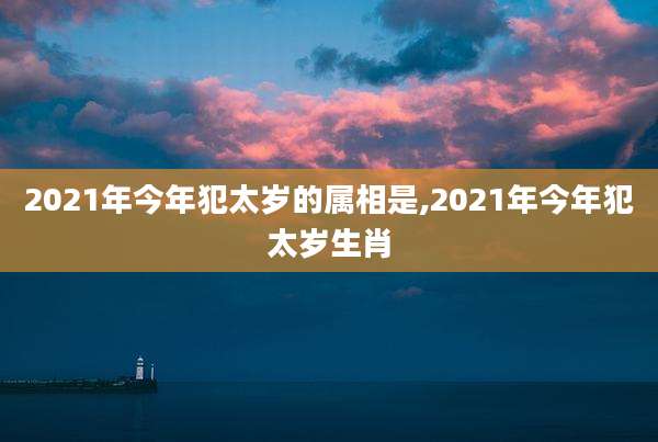 2021年今年犯太岁的属相是,2021年今年犯太岁生肖