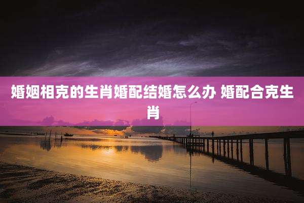 婚姻相克的生肖婚配结婚怎么办 婚配合克生肖