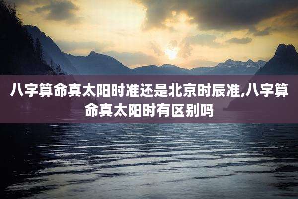 八字算命真太阳时准还是北京时辰准,八字算命真太阳时有区别吗