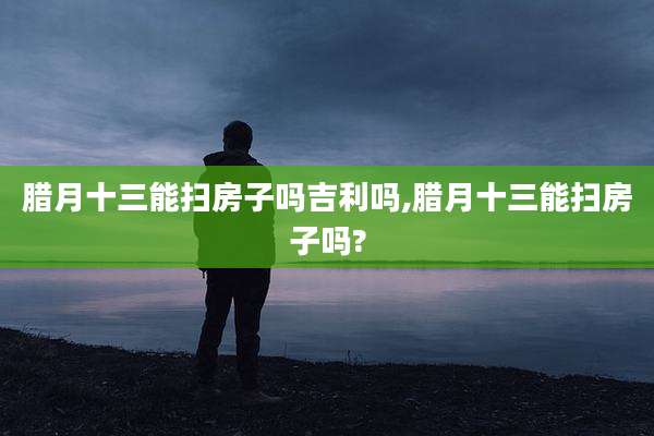 腊月十三能扫房子吗吉利吗,腊月十三能扫房子吗?