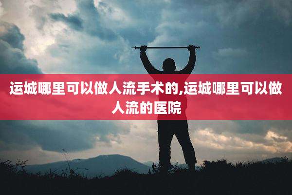 运城哪里可以做人流手术的,运城哪里可以做人流的医院