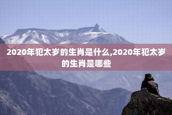2020年犯太岁的生肖是什么,2020年犯太岁的生肖是哪些