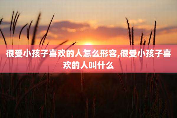 很受小孩子喜欢的人怎么形容,很受小孩子喜欢的人叫什么