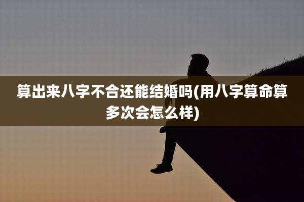 算出来八字不合还能结婚吗(用八字算命算多次会怎么样)