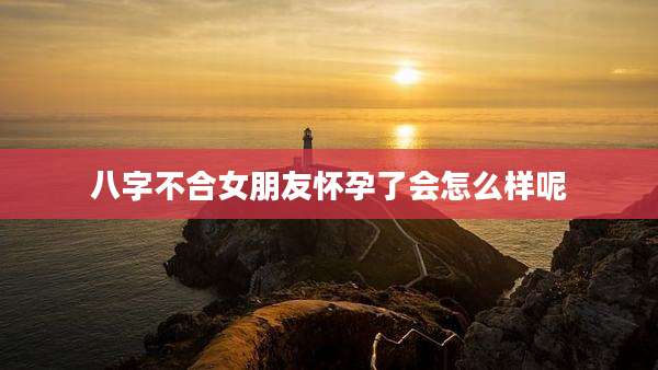 八字不合女朋友怀孕了会怎么样呢
