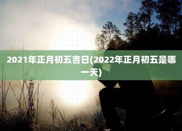 2021年正月初五吉日(2022年正月初五是哪一天)