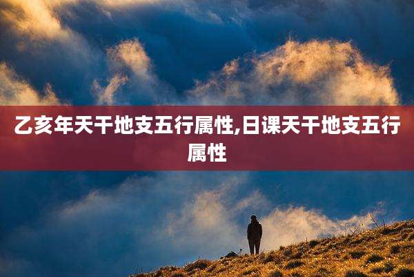乙亥年天干地支五行属性,日课天干地支五行属性