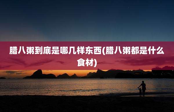 腊八粥到底是哪几样东西(腊八粥都是什么食材)