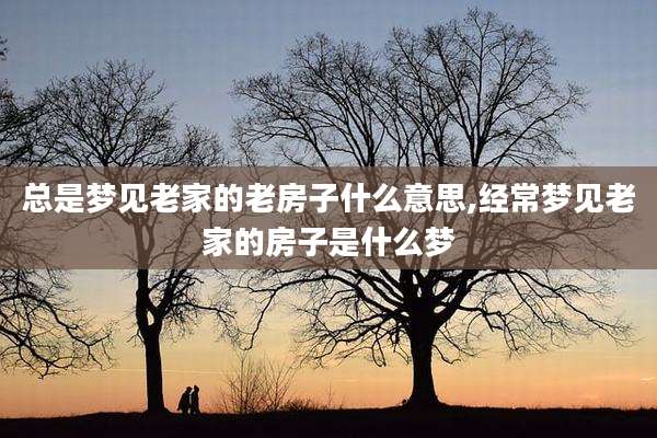 总是梦见老家的老房子什么意思,经常梦见老家的房子是什么梦