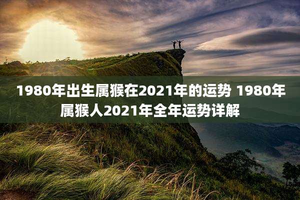 1980年出生属猴在2021年的运势 1980年属猴人2021年全年运势详解