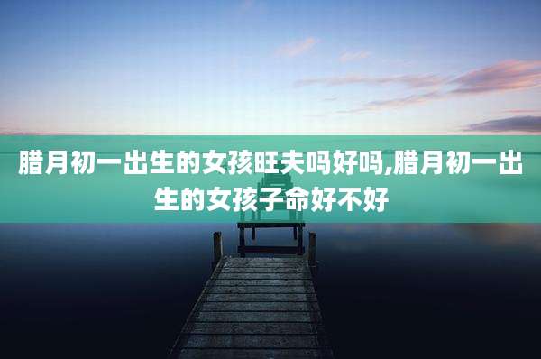 腊月初一出生的女孩旺夫吗好吗,腊月初一出生的女孩子命好不好