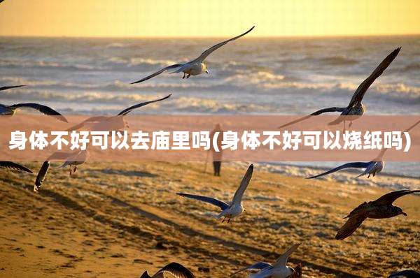 身体不好可以去庙里吗(身体不好可以烧纸吗)