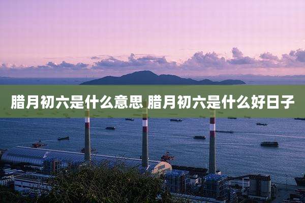 腊月初六是什么意思 腊月初六是什么好日子