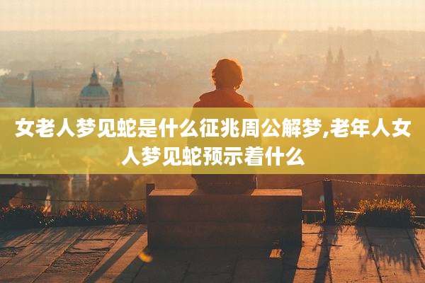 女老人梦见蛇是什么征兆周公解梦,老年人女人梦见蛇预示着什么