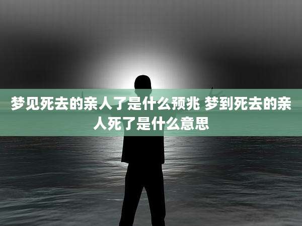 梦见死去的亲人了是什么预兆 梦到死去的亲人死了是什么意思