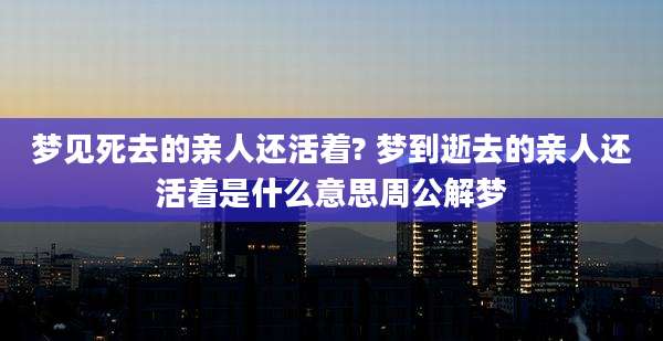 梦见死去的亲人还活着? 梦到逝去的亲人还活着是什么意思周公解梦