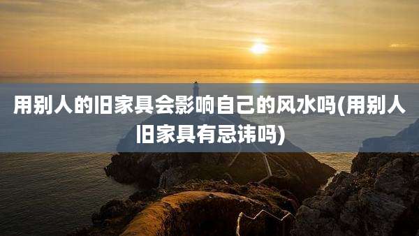 用别人的旧家具会影响自己的风水吗(用别人旧家具有忌讳吗)