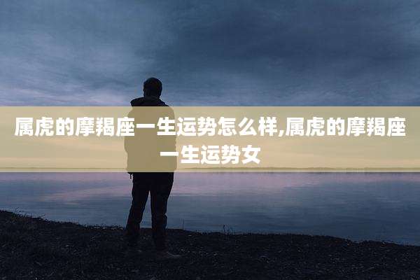 属虎的摩羯座一生运势怎么样,属虎的摩羯座一生运势女