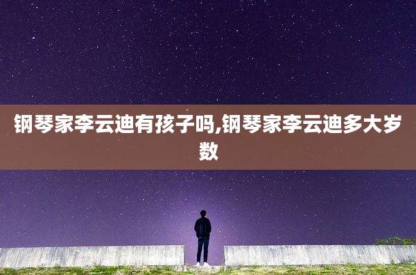 钢琴家李云迪有孩子吗,钢琴家李云迪多大岁数