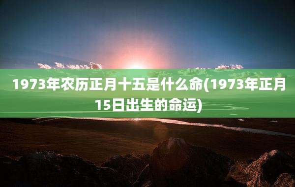 1973年农历正月十五是什么命(1973年正月15日出生的命运)