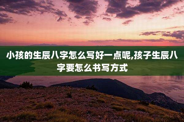 小孩的生辰八字怎么写好一点呢,孩子生辰八字要怎么书写方式