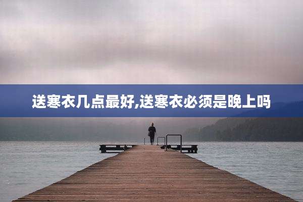 送寒衣几点最好,送寒衣必须是晚上吗