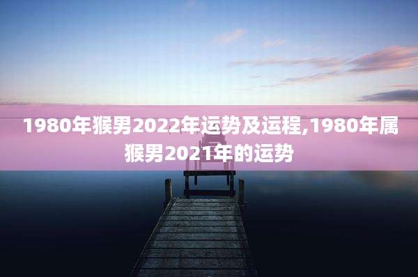 1980年猴男2022年运势及运程,1980年属猴男2021年的运势