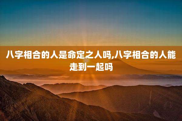八字相合的人是命定之人吗,八字相合的人能走到一起吗