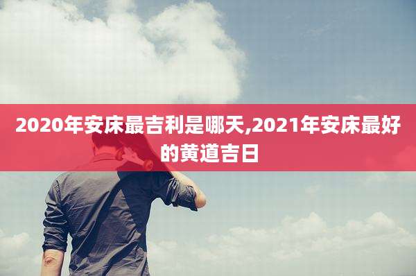 2020年安床最吉利是哪天,2021年安床最好的黄道吉日