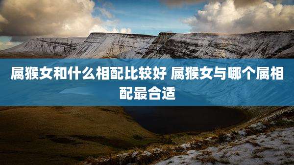 属猴女和什么相配比较好 属猴女与哪个属相配最合适