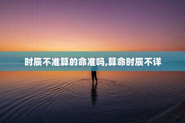 时辰不准算的命准吗,算命时辰不详