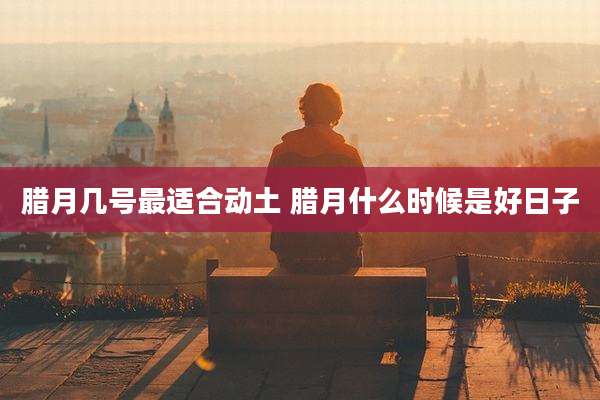 腊月几号最适合动土 腊月什么时候是好日子