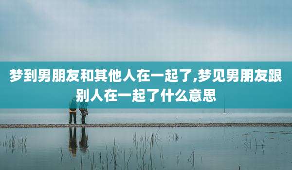 梦到男朋友和其他人在一起了,梦见男朋友跟别人在一起了什么意思