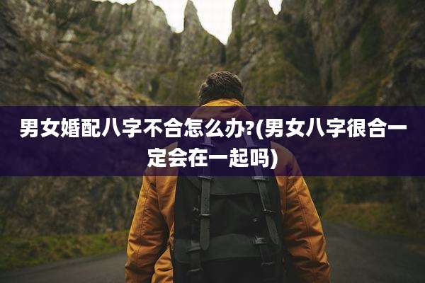 男女婚配八字不合怎么办?(男女八字很合一定会在一起吗)
