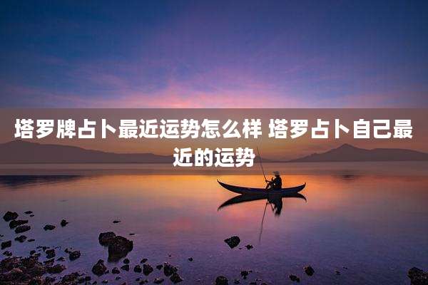塔罗牌占卜最近运势怎么样 塔罗占卜自己最近的运势