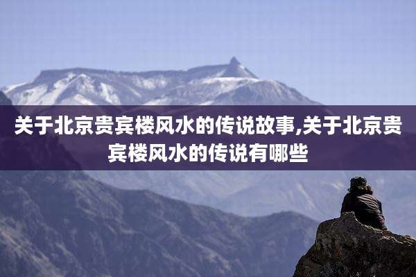 关于北京贵宾楼风水的传说故事,关于北京贵宾楼风水的传说有哪些