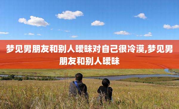 梦见男朋友和别人暧昧对自己很冷漠,梦见男朋友和别人暧昧