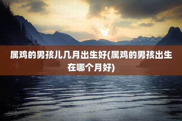 属鸡的男孩儿几月出生好(属鸡的男孩出生在哪个月好)