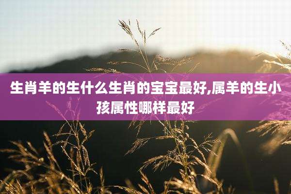 生肖羊的生什么生肖的宝宝最好,属羊的生小孩属性哪样最好