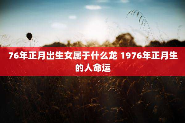 76年正月出生女属于什么龙 1976年正月生的人命运